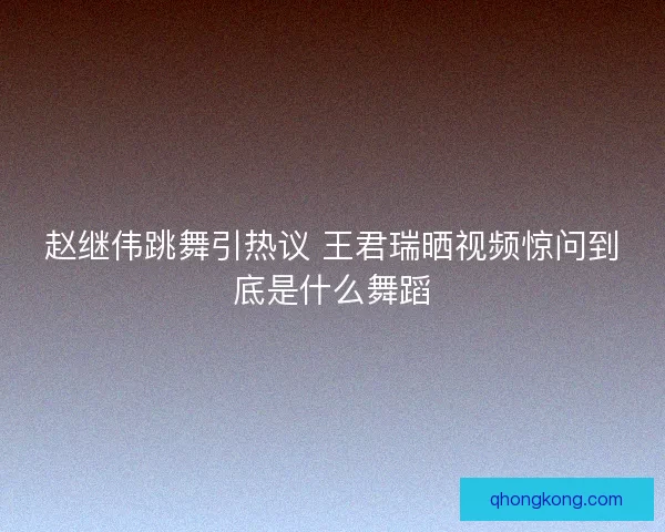 赵继伟跳舞引热议 王君瑞晒视频惊问到底是什么舞蹈