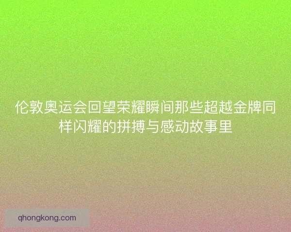 伦敦奥运会回望荣耀瞬间那些超越金牌同样闪耀的拼搏与感动故事里