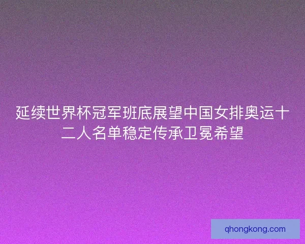 延续世界杯冠军班底展望中国女排奥运十二人名单稳定传承卫冕希望