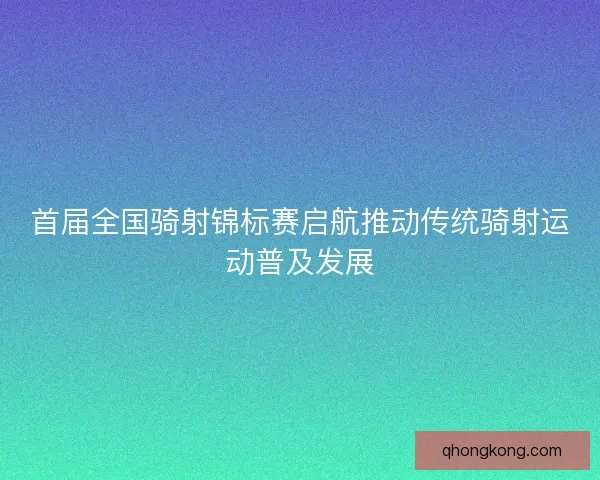 首届全国骑射锦标赛启航推动传统骑射运动普及发展