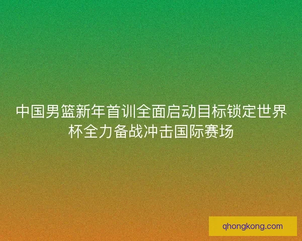 中国男篮新年首训全面启动目标锁定世界杯全力备战冲击国际赛场