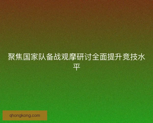 聚焦国家队备战观摩研讨全面提升竞技水平