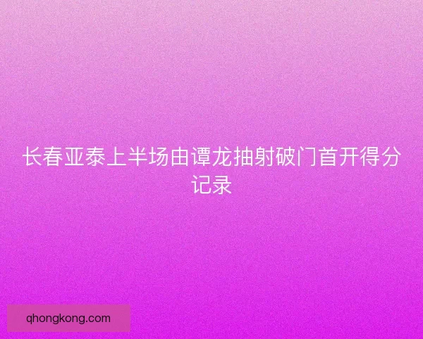 长春亚泰上半场由谭龙抽射破门首开得分记录