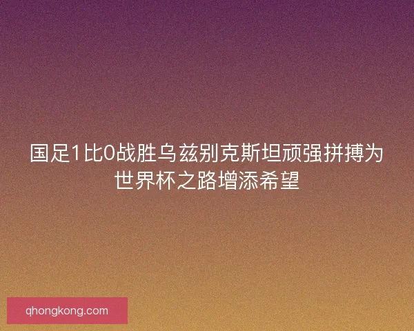 国足1比0战胜乌兹别克斯坦顽强拼搏为世界杯之路增添希望