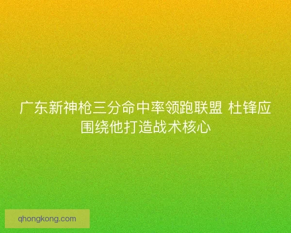 广东新神枪三分命中率领跑联盟 杜锋应围绕他打造战术核心