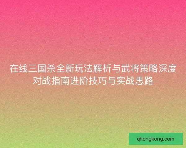在线三国杀全新玩法解析与武将策略深度对战指南进阶技巧与实战思路