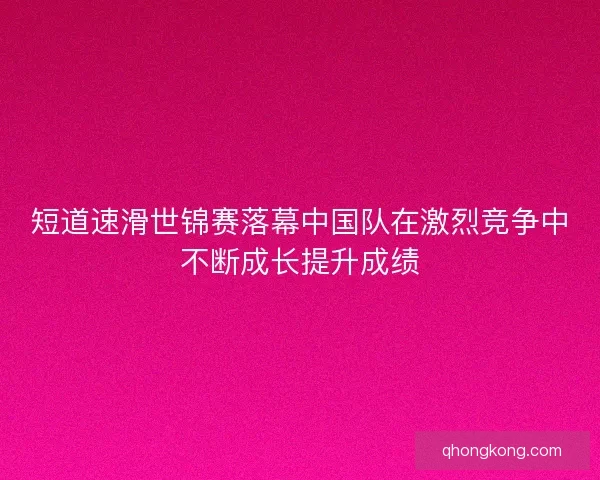 短道速滑世锦赛落幕中国队在激烈竞争中不断成长提升成绩