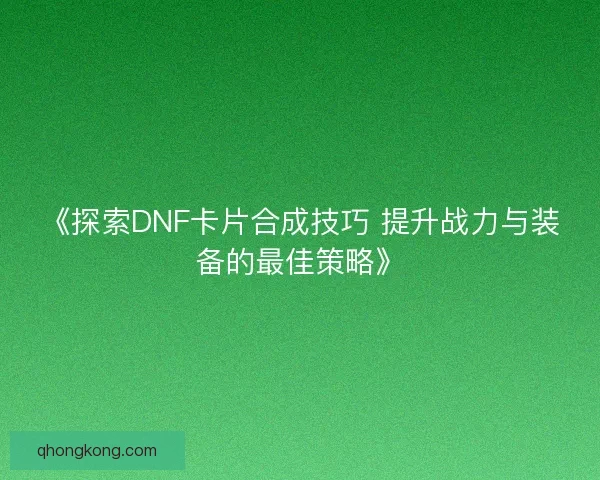 《探索DNF卡片合成技巧 提升战力与装备的最佳策略》