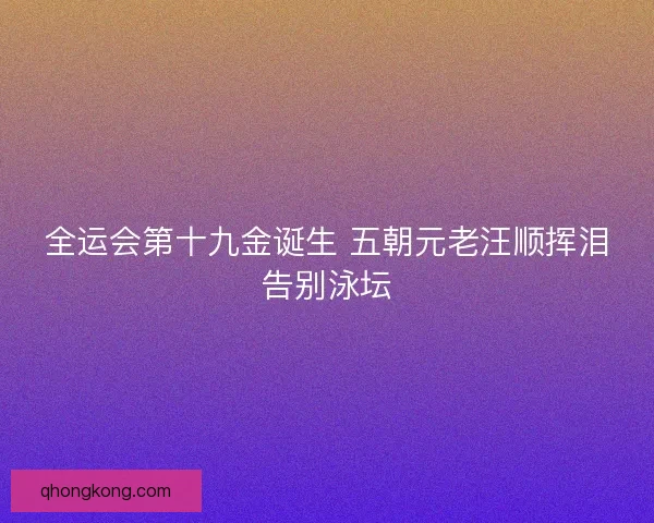 全运会第十九金诞生 五朝元老汪顺挥泪告别泳坛